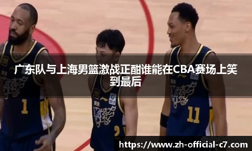 广东队与上海男篮激战正酣谁能在CBA赛场上笑到最后